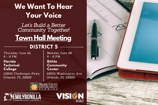 We Want to Hear Your Voice. Let's Build a Better Community Together! Town Hall Meeting District 5. Thursday June 22 from 6-7pm at Florida Technical College, 12900 Challenger Parkway, Orlando, FL 32826. Monday June 26 from 6-7pm at Bithlo Community Center, 18501 Washington Ave., Orlando, FL 32820.