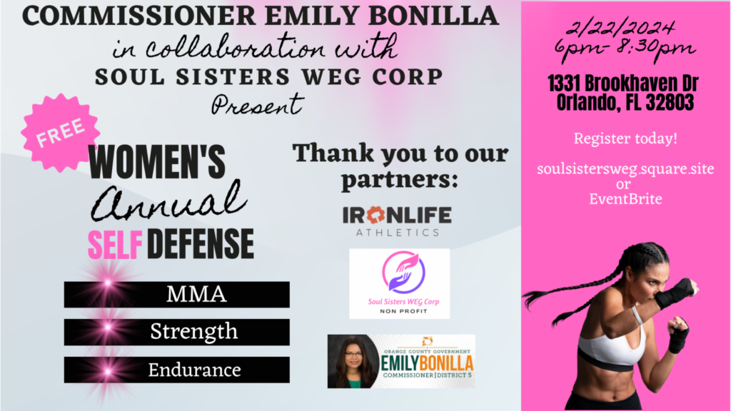 Commissioner Emily Bonilla in collaboration with Soul Sisters WEG Corp Present Free Women's Annual Self Defense featuring MMA, Strength, and Endurance, Thank you to our partners: Ironlife Athletics, Soul Sisters WEG Corp non-profit, Orange County Government Commissioner Emily Bonilla | District 5. Date: 2/22/2024. Time: 6 pm - 8:30 pm. Address: 1331 Brookhaven Dr., Orlando, FL 32803. Register today! soulsistersweg.square.site or Eventbrite.